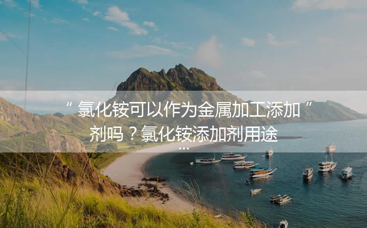 氯化銨可以作為金屬加工添加劑嗎？氯化銨添加劑用途