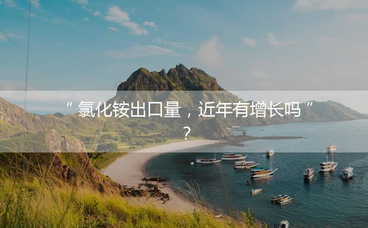 氯化銨出口量，近年有增長嗎？